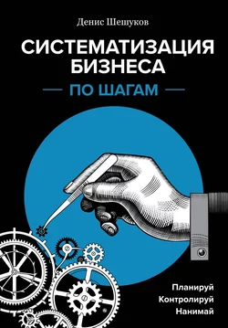 Систематизация бизнеса по шагам. Планируй, контролируй, нанимай, Денис Шешуков