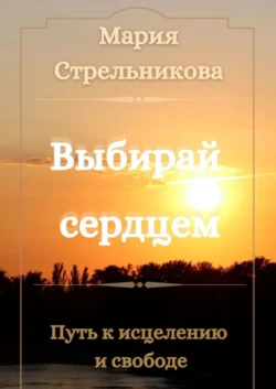 Выбирай сердцем. Путь к исцелению и свободе, Мария Стрельникова