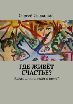 Где живёт СЧАСТЬЕ? Какая дорога ведёт к нему?, Сергей Серванкос