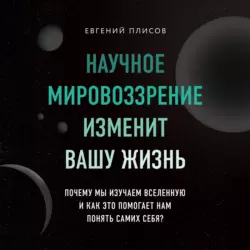 Научное мировоззрение изменит вашу жизнь. Почему мы изучаем Вселенную и как это помогает нам понять самих себя?, Евгений Плисов