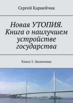 Новая УТОПИЯ. Книга о наилучшем устройстве государства. Книга 3. Экономика, Сергей Карнейчик