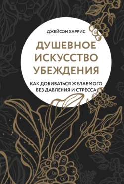 Душевное искусство убеждения. Как добиваться желаемого без давления и стресса, Джейсон Харрис