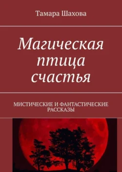 Магическая птица счастья. Мистические и фантастические рассказы, Тамара Шахова