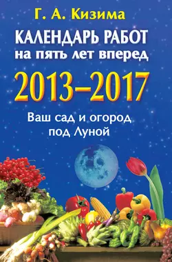 Календарь работ на 5 лет вперед. 2013-2017. Ваш сад и огород под Луной, Галина Кизима