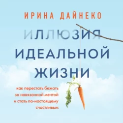 Иллюзия идеальной жизни. Как перестать бежать за навязанной мечтой и стать по-настоящему счастливым, Ирина Дайнеко