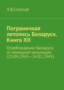 Пограничная летопись Беларуси. Книга XII. Освобождение Беларуси от немецкой оккупации (23.09.1943—24.01.1945), Леонид Спаткай