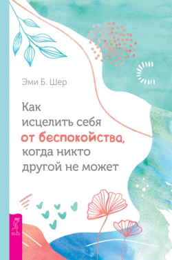 Как исцелить себя от беспокойства, когда никто другой не может, Эми Б. Шер