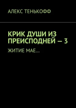 КРИК ДУШИ ИЗ ПРЕИСПОДНЕЙ – 3. Житие мае…, Алекс Тенькофф