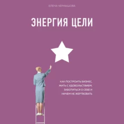 Энергия Цели. Как построить бизнес, жить с удовольствием, заботиться о себе и ничем не жертвовать, Елена Чернышова