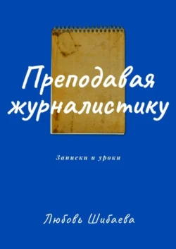 Преподавая журналистику. ЗАПИСКИ И УРОКИ, Любовь Шибаева