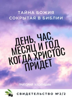 День, час, месяц и год, когда Христос придет. Свидетельство. №2 Часть 2. Тайна Божия, сокрытая в Библии, Григорий Хлопушин