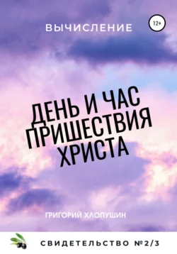 День и час пришествия Христа. Свидетельство №2. Часть 3. Вычисление, Григорий Хлопушин