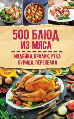 500 блюд из мяса. Индейка, кролик, утка, курица, перепелка, Сборник кулинарных рецептов