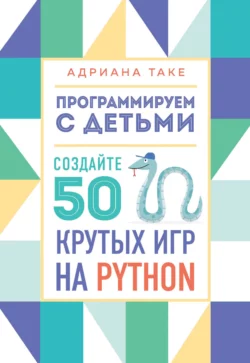 Программируем с детьми. Создайте 50 крутых игр на Python, Адриана Таке