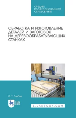 Обработка и изготовление деталей и заготовок на деревообрабатывающих станках. Учебник для СПО, Иван Глебов