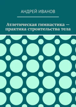 Атлетическая гимнастика – практика строительства тела, Андрей Иванов