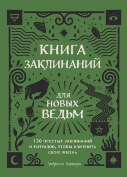 Книга заклинаний для новых ведьм. 130 простых заклинаний и ритуалов, чтобы изменить свою жизнь, Амброзия Хауторн