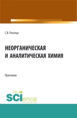 Неорганическая и аналитическая химия: практикум. (Аспирантура, Бакалавриат, Магистратура). Учебно-методическое пособие., Станислав Рогатых