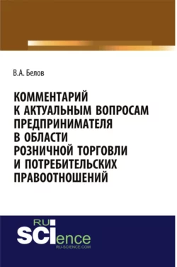 Комментарий к актуальным вопросам предпринимателя в области розничной торговли и потребительских правоотношений. (Адъюнктура, Аспирантура, Бакалавриат). Монография., Валерий Белов