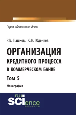 Организация кредитного процесса в коммерческом банке. Том 5. (Аспирантура, Бакалавриат, Магистратура, Специалитет). Монография., Юрий Юденков