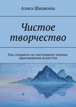 Чистое творчество. Как создавать по-настоящему ценные произведения искусства, Алиса Шишкина