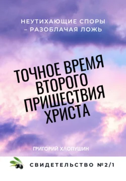 Точное время второго пришествия Христа. Свидетельство 2. Часть 1. Неутихающие споры – разоблачая ложь, Григорий Хлопушин