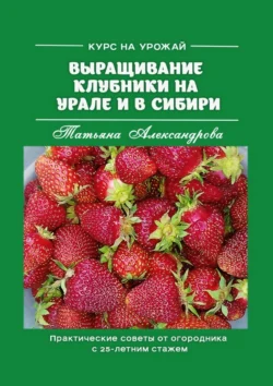 Курс на урожай. Выращивание клубники на Урале и в Сибири. Практические советы от огородника с 25-летним стажем, Татьяна Александрова