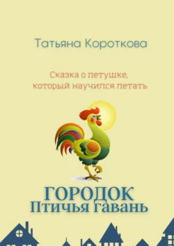 Городок Птичья гавань. Сказка о петушке, который научился летать, Татьяна Короткова