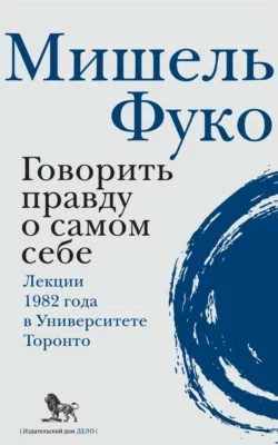 Говорить правду о самом себе. Лекции  прочитанные в 1982 году в Университете Виктории в Торонто Мишель Фуко