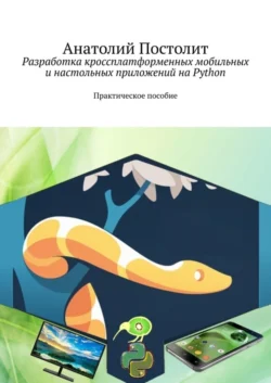 Разработка кроссплатформенных мобильных и настольных приложений на Python. Практическое пособие Анатолий Постолит