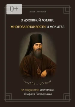 О духовной жизни, многозаботливости и молитве. По творениям святителя Феофана Затворника, Алексей Саков