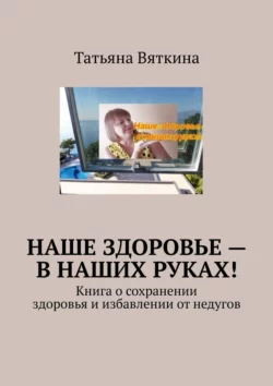 Наше здоровье – в наших руках! Книга о сохранении здоровья и избавлении от недугов, Татьяна Вяткина