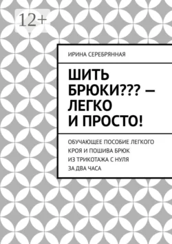 Шить брюки??? – Легко и просто! Обучающее пособие легкого кроя и пошива брюк из трикотажа с нуля за два часа, Ирина Серебрянная