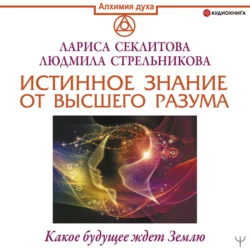 Истинное Знание от Высшего разума. Какое будущее ждет Землю, Лариса Секлитова