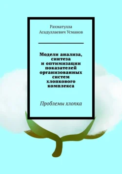 Модели анализа, синтеза и оптимизации показателей организованных систем хлопкового комплекса. Проблемы хлопка, Рахматулла Усманов