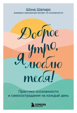 Доброе утро, я люблю тебя! Практики осознанности и самосострадания на каждый день, Шона Шапиро