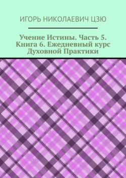 Учение Истины. Часть 5. Книга 6. Ежедневный курс Духовной Практики Игорь Цзю