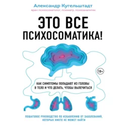 Это все психосоматика! Как симптомы попадают из головы в тело и что делать, чтобы вылечиться, Александр Кугельштадт