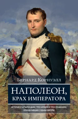 Наполеон, крах императора. История о четырех днях, трех армиях и трех сражениях, определивших судьбы Европы, Бернард Корнуэлл