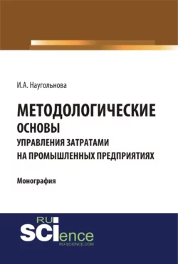 Методологические основы управления затратами на промышленных предприятиях. (Аспирантура, Бакалавриат, Магистратура, Специалитет). Монография., Ирина Наугольнова