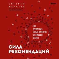 Сила рекомендаций. Как привлекать новых клиентов с помощью старых, Алексей Макаров