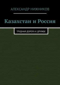 Казахстан и Россия. Трудная дорога к дружбе Александр Нижников