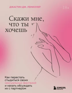 Скажи мне, что ты хочешь. Как перестать стыдиться своих сексуальных фантазий и открыто обсуждать их с партнером, Джастин Дж. Лемиллер