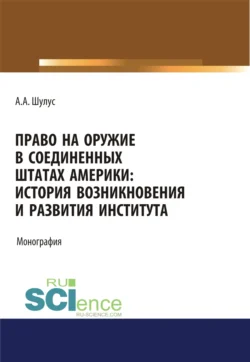 Право на оружие в Соединенных Штатах Америки. История возникновения и развития института. (Адъюнктура, Аспирантура, Бакалавриат, Магистратура, Специалитет). Монография., Алексей Шулус