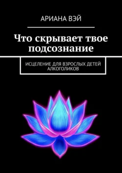 Что скрывает твое подсознание. Исцеление для взрослых детей алкоголиков, Ариана Вэй