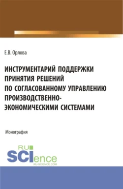 Инструментарий поддержки принятия решений по согласованному управлению производственно-экономическими системами. (Аспирантура, Бакалавриат, Магистратура). Монография., Екатерина Орлова