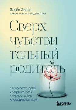 Сверхчувствительный родитель. Как воспитать детей и сохранить себя в переполненном переживаниями мире, Элейн Эйрон