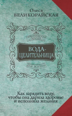 Вода-целительница. Как зарядить воду, чтобы она дарила здоровье и исполняла желания, Олеся Великорайская