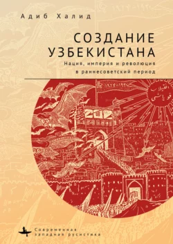 Создание Узбекистана. Нация, империя и революция в раннесоветский период, Адиб Халид