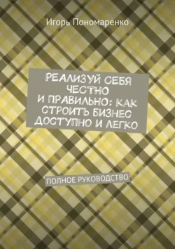 Реализуй себя честно и правильно: как строить бизнес доступно и легко. Полное руководство Игорь Пономаренко